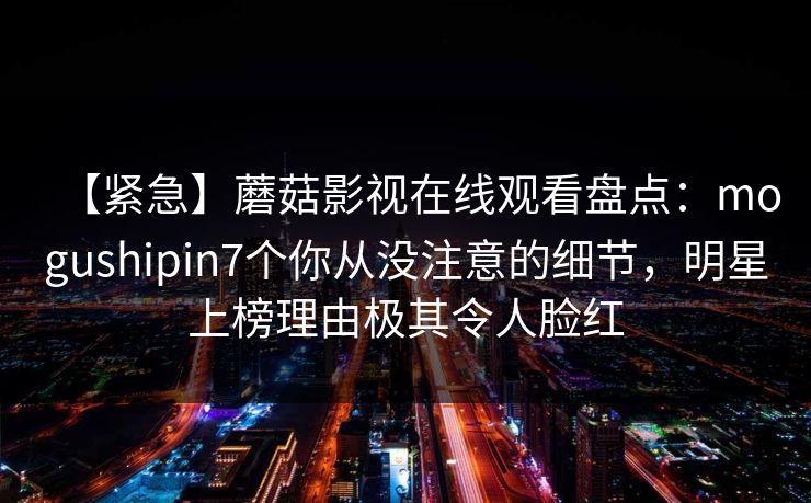 【紧急】蘑菇影视在线观看盘点:mogushipin7个你从没注意的细节,明星上榜理由极其令人脸红
