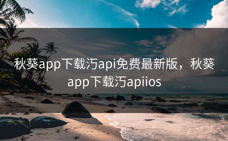 秋葵app下载汅api免费最新版，秋葵app下载汅apiios