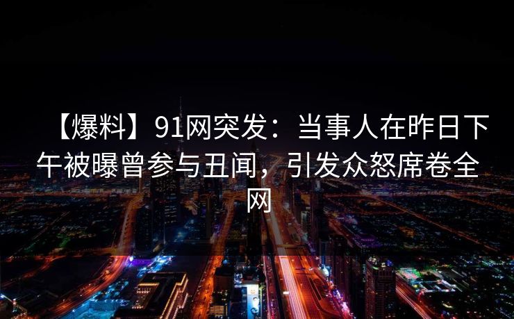【爆料】91网突发：当事人在昨日下午被曝曾参与丑闻，引发众怒席卷全网