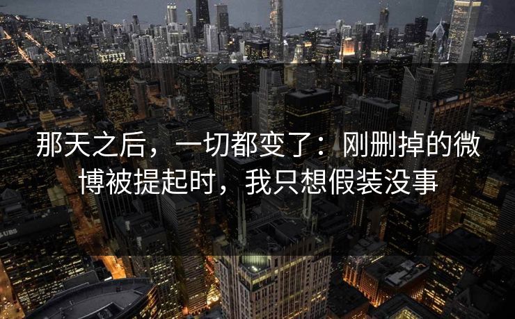 那天之后，一切都变了：刚删掉的微博被提起时，我只想假装没事
