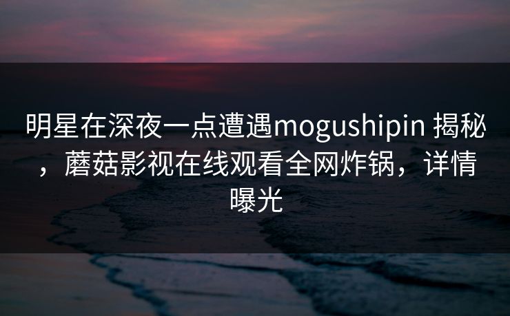明星在深夜一点遭遇mogushipin 揭秘，蘑菇影视在线观看全网炸锅，详情曝光