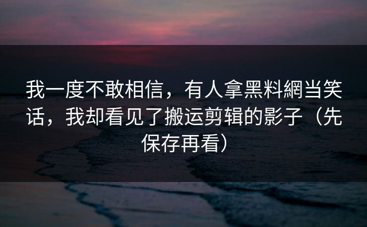 我一度不敢相信，有人拿黑料網当笑话，我却看见了搬运剪辑的影子（先保存再看）