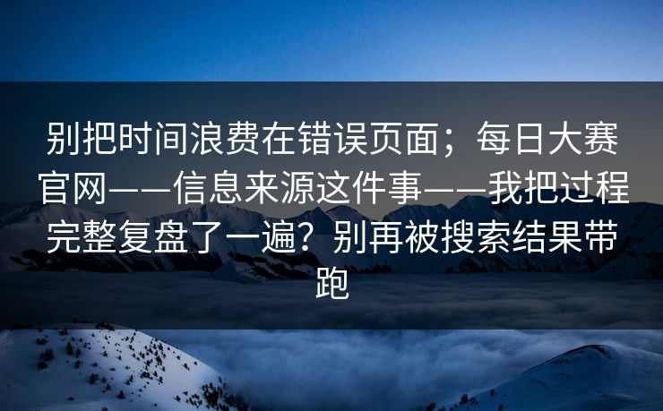 别把时间浪费在错误页面;每日大赛官网——信息来源这件事——我把过程完整复盘了一遍?别再被搜索结果带跑