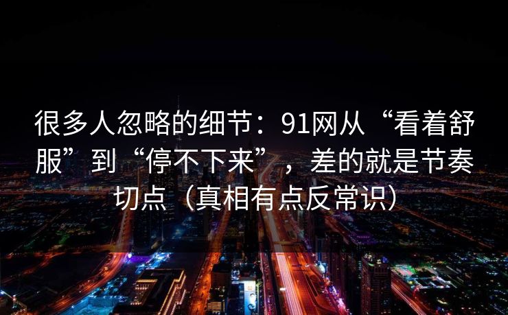 很多人忽略的细节:91网从“看着舒服”到“停不下来”,差的就是节奏切点(真相有点反常识)