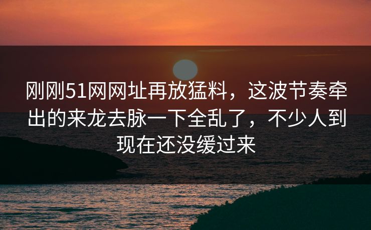 刚刚51网网址再放猛料，这波节奏牵出的来龙去脉一下全乱了，不少人到现在还没缓过来