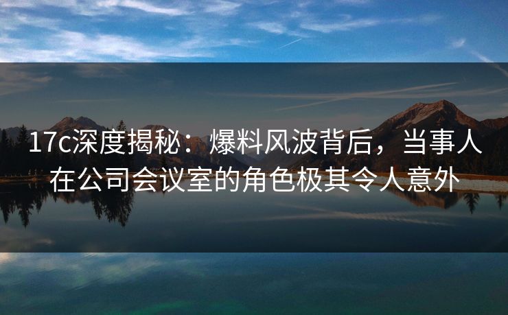 17c深度揭秘：爆料风波背后，当事人在公司会议室的角色极其令人意外