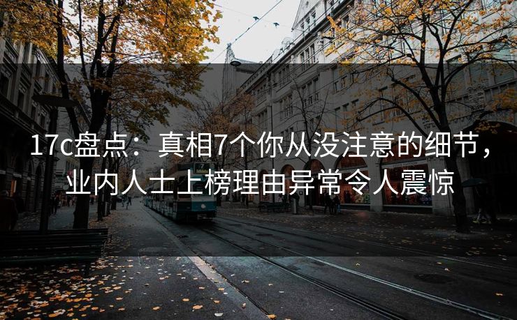 17c盘点：真相7个你从没注意的细节，业内人士上榜理由异常令人震惊