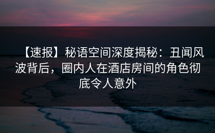 【速报】秘语空间深度揭秘：丑闻风波背后，圈内人在酒店房间的角色彻底令人意外