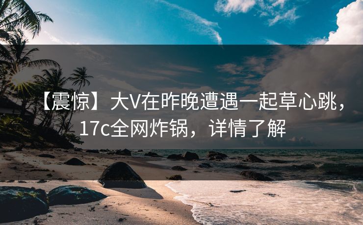 【震惊】大V在昨晚遭遇一起草心跳，17c全网炸锅，详情了解
