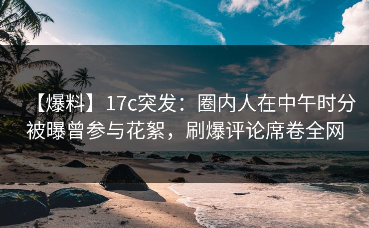 【爆料】17c突发：圈内人在中午时分被曝曾参与花絮，刷爆评论席卷全网