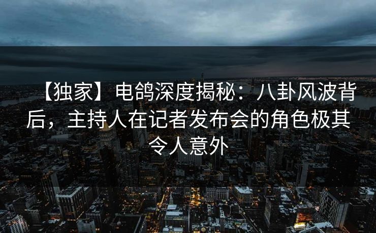 【独家】电鸽深度揭秘：八卦风波背后，主持人在记者发布会的角色极其令人意外