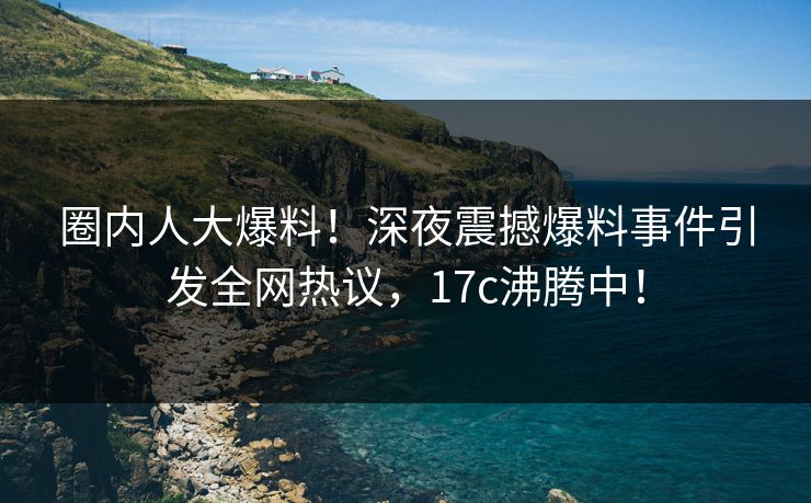 圈内人大爆料！深夜震撼爆料事件引发全网热议，17c沸腾中！