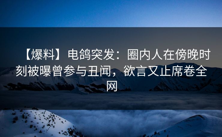 【爆料】电鸽突发：圈内人在傍晚时刻被曝曾参与丑闻，欲言又止席卷全网