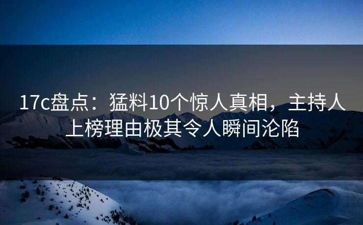 17c盘点：猛料10个惊人真相，主持人上榜理由极其令人瞬间沦陷