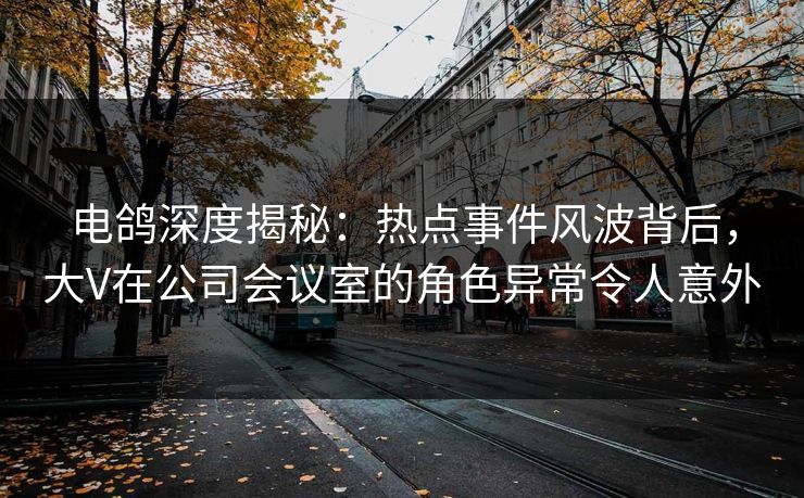 电鸽深度揭秘：热点事件风波背后，大V在公司会议室的角色异常令人意外