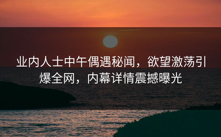业内人士中午偶遇秘闻，欲望激荡引爆全网，内幕详情震撼曝光