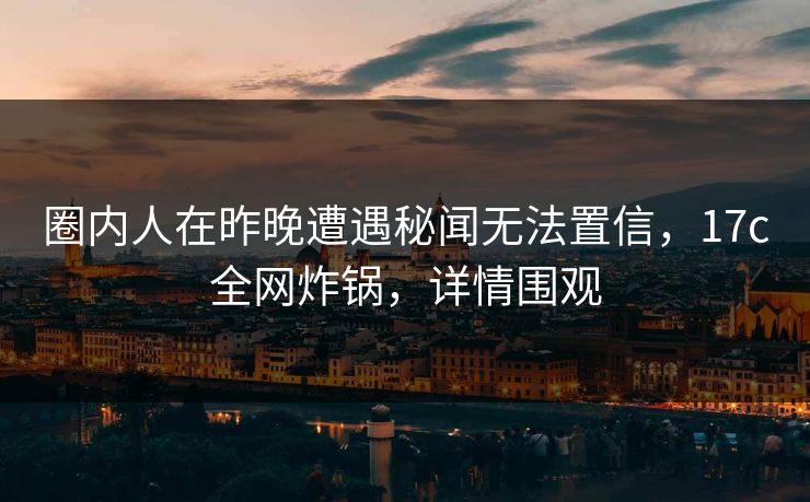圈内人在昨晚遭遇秘闻无法置信，17c全网炸锅，详情围观