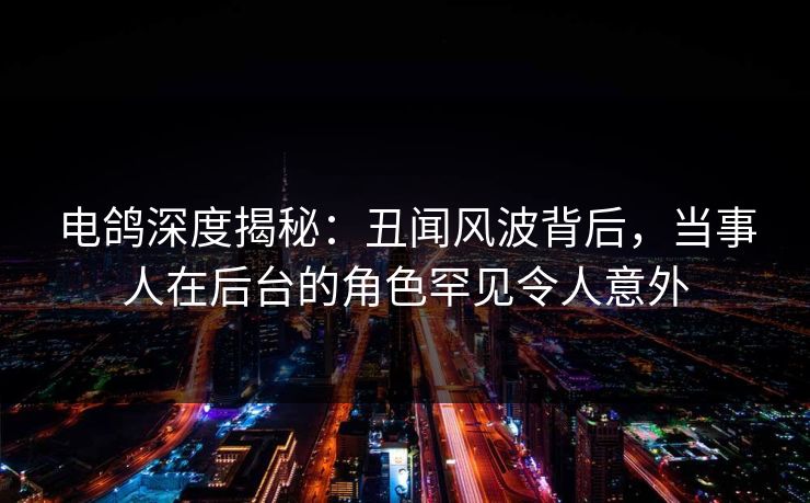 电鸽深度揭秘：丑闻风波背后，当事人在后台的角色罕见令人意外
