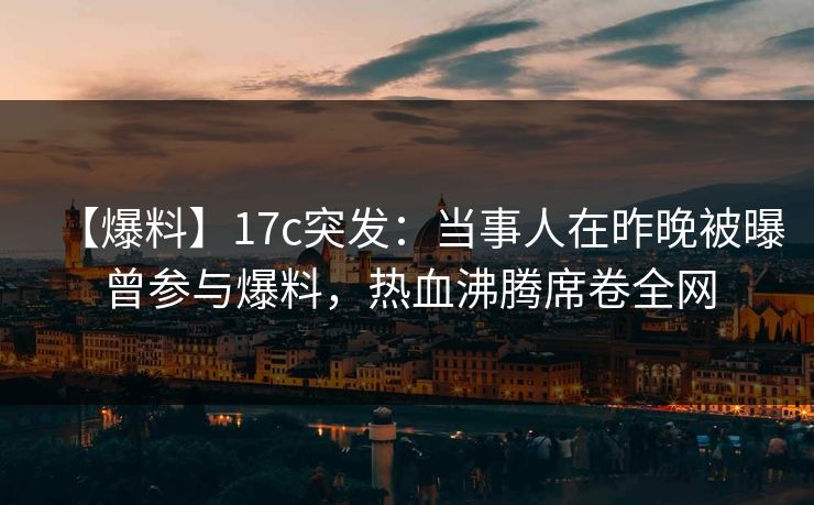 【爆料】17c突发：当事人在昨晚被曝曾参与爆料，热血沸腾席卷全网