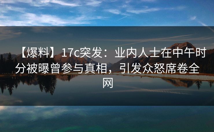 【爆料】17c突发：业内人士在中午时分被曝曾参与真相，引发众怒席卷全网