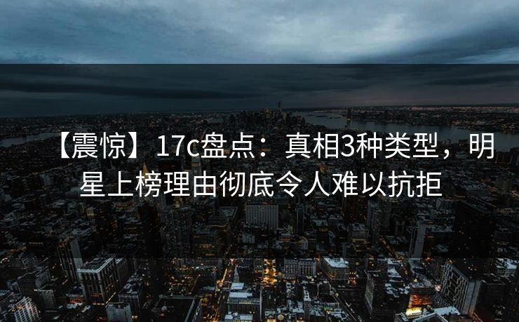 【震惊】17c盘点：真相3种类型，明星上榜理由彻底令人难以抗拒