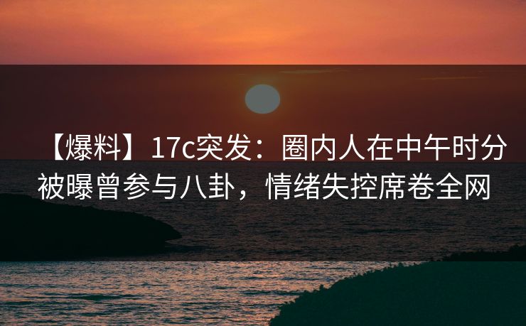 【爆料】17c突发：圈内人在中午时分被曝曾参与八卦，情绪失控席卷全网