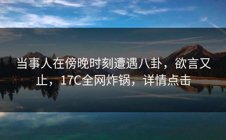 当事人在傍晚时刻遭遇八卦，欲言又止，17C全网炸锅，详情点击