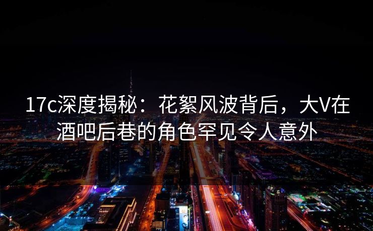 17c深度揭秘：花絮风波背后，大V在酒吧后巷的角色罕见令人意外