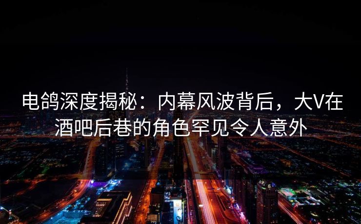 电鸽深度揭秘：内幕风波背后，大V在酒吧后巷的角色罕见令人意外
