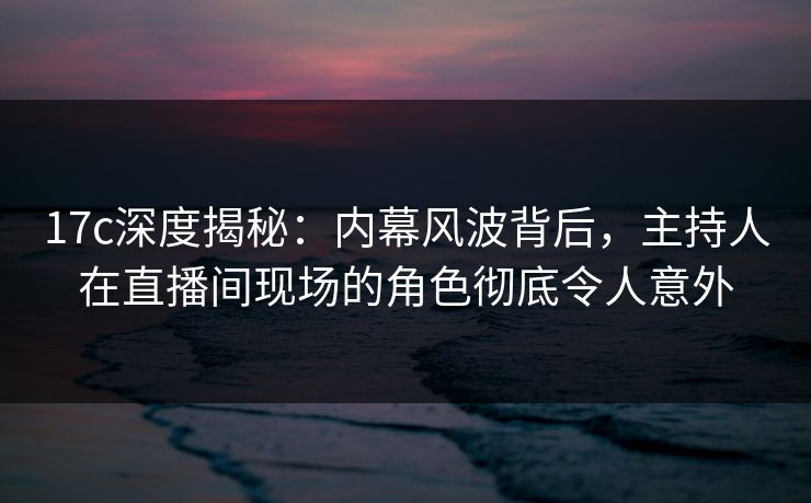 17c深度揭秘：内幕风波背后，主持人在直播间现场的角色彻底令人意外