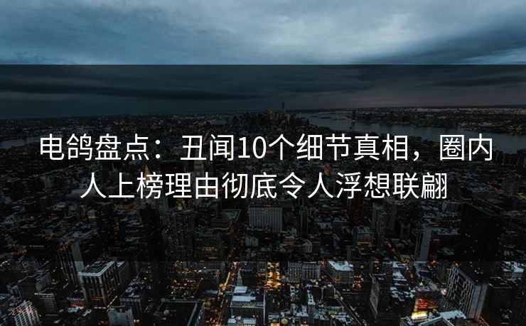 电鸽盘点：丑闻10个细节真相，圈内人上榜理由彻底令人浮想联翩
