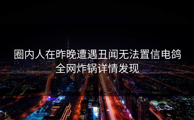 圈内人在昨晚遭遇丑闻无法置信电鸽全网炸锅详情发现