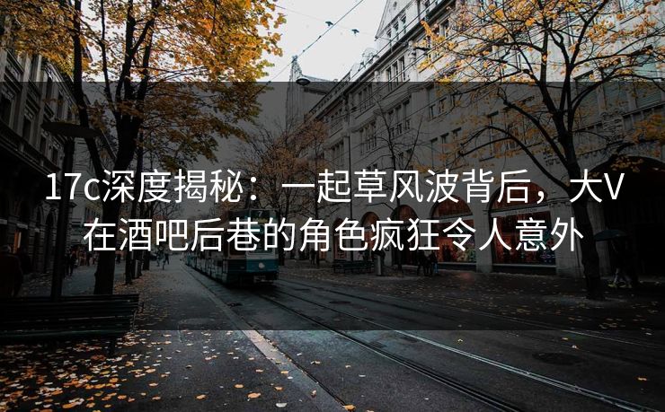 17c深度揭秘：一起草风波背后，大V在酒吧后巷的角色疯狂令人意外