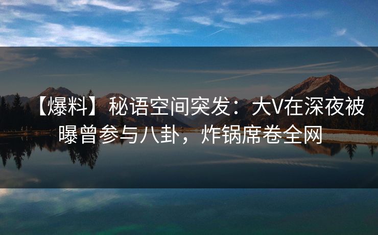 【爆料】秘语空间突发：大V在深夜被曝曾参与八卦，炸锅席卷全网