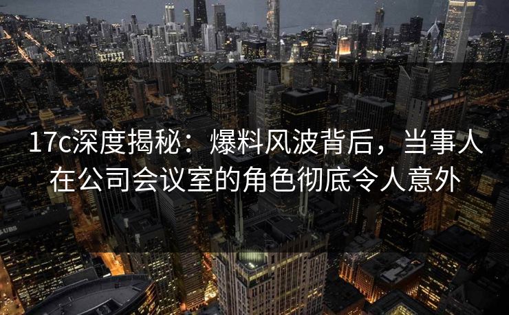 17c深度揭秘：爆料风波背后，当事人在公司会议室的角色彻底令人意外