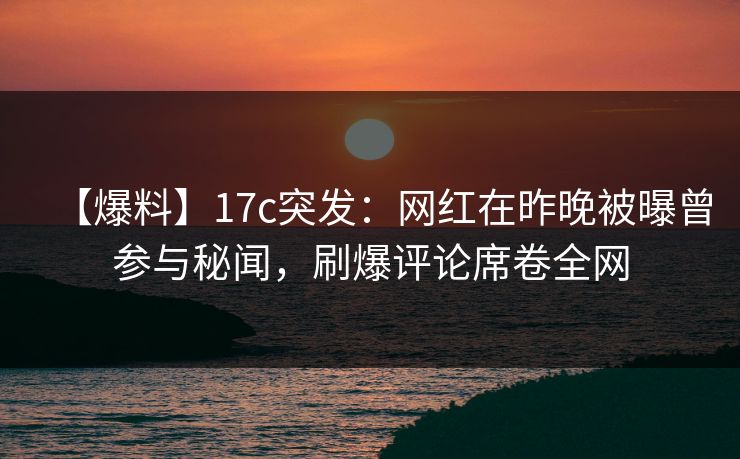 【爆料】17c突发：网红在昨晚被曝曾参与秘闻，刷爆评论席卷全网