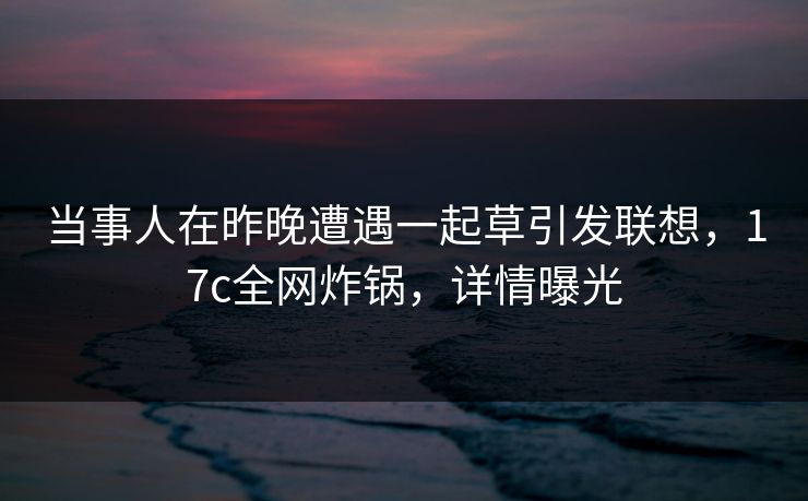 当事人在昨晚遭遇一起草引发联想，17c全网炸锅，详情曝光