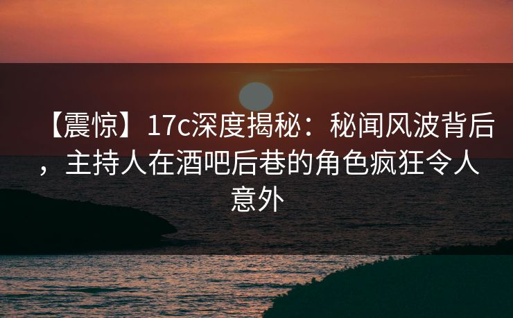 【震惊】17c深度揭秘：秘闻风波背后，主持人在酒吧后巷的角色疯狂令人意外