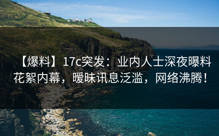 【爆料】17c突发：业内人士深夜曝料花絮内幕，暧昧讯息泛滥，网络沸腾！
