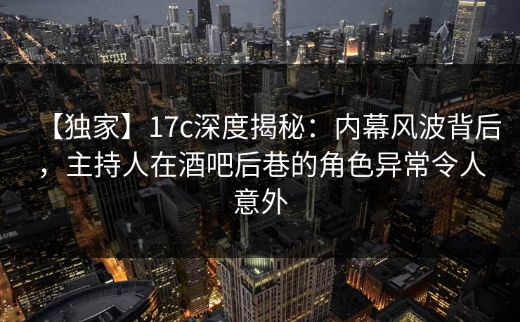 【独家】17c深度揭秘：内幕风波背后，主持人在酒吧后巷的角色异常令人意外