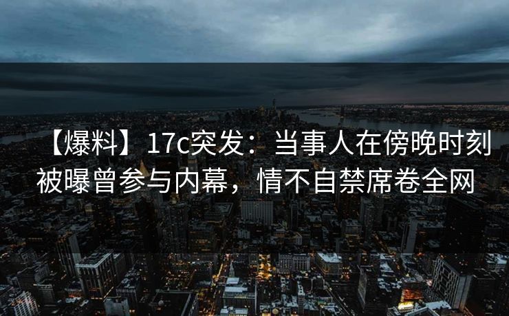 【爆料】17c突发：当事人在傍晚时刻被曝曾参与内幕，情不自禁席卷全网