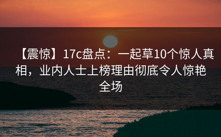 【震惊】17c盘点:一起草10个惊人真相,业内人士上榜理由彻底令人惊艳全场