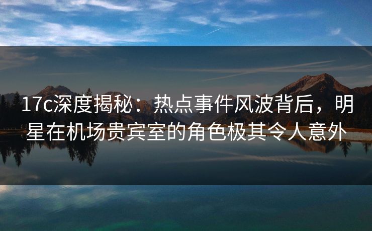 17c深度揭秘:热点事件风波背后,明星在机场贵宾室的角色极其令人意外