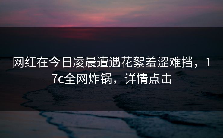 网红在今日凌晨遭遇花絮羞涩难挡,17c全网炸锅,详情点击 网红在今日凌晨遭遇花絮羞涩难挡,17c全网炸锅,详情点击