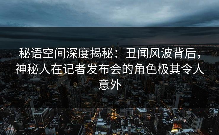 秘语空间深度揭秘：丑闻风波背后，神秘人在记者发布会的角色极其令人意外