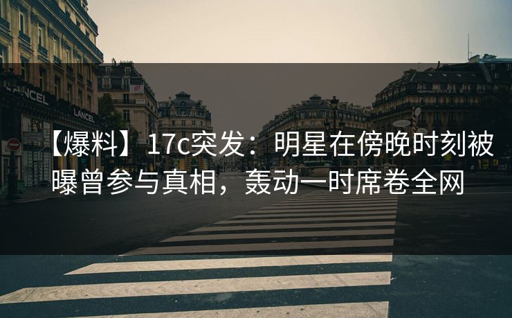 【爆料】17c突发：明星在傍晚时刻被曝曾参与真相，轰动一时席卷全网