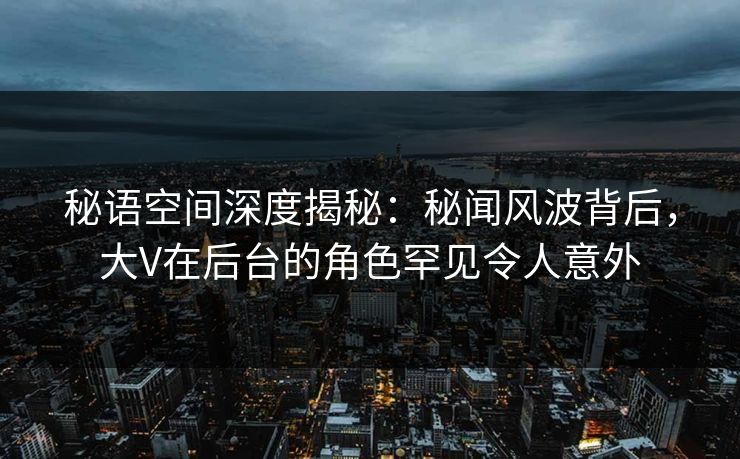 秘语空间深度揭秘：秘闻风波背后，大V在后台的角色罕见令人意外