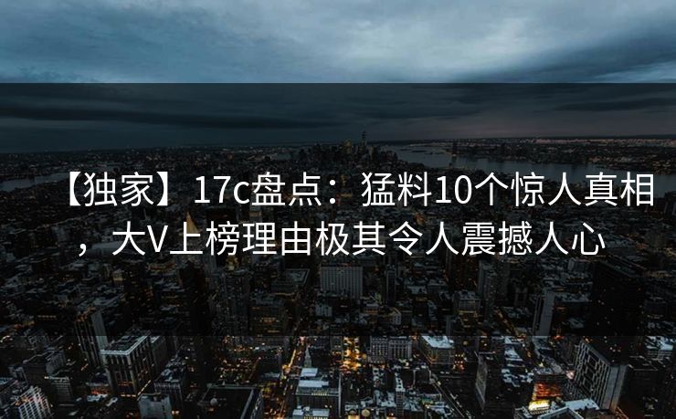 【独家】17c盘点：猛料10个惊人真相，大V上榜理由极其令人震撼人心