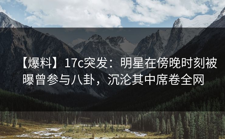【爆料】17c突发:明星在傍晚时刻被曝曾参与八卦,沉沦其中席卷全网 【爆料】17c突发:明星在傍晚时刻被曝曾参与八卦,沉沦其中席卷全网