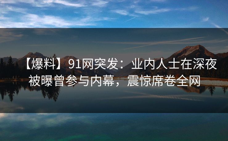 【爆料】91网突发:业内人士在深夜被曝曾参与内幕,震惊席卷全网 【爆料】91网突发:业内人士在深夜被曝曾参与内幕,震惊席卷全网